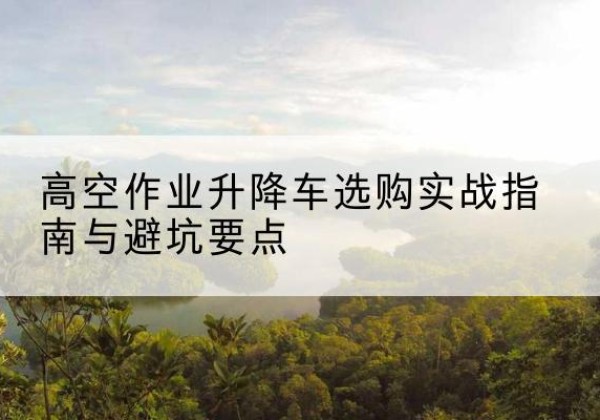 旺苍升降车怎么选-高空作业升降车选购实战指南与避坑要点