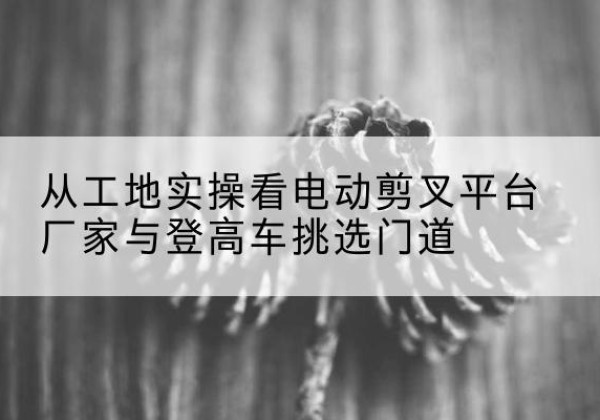 旺苍电动剪叉升降平台厂家-从工地实操看电动剪叉平台厂家与登高车挑选门道